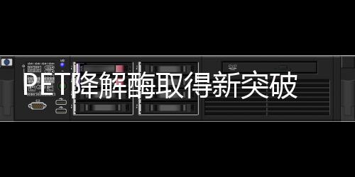 PET降解酶取得新突破,塑料有望进入生态循环
